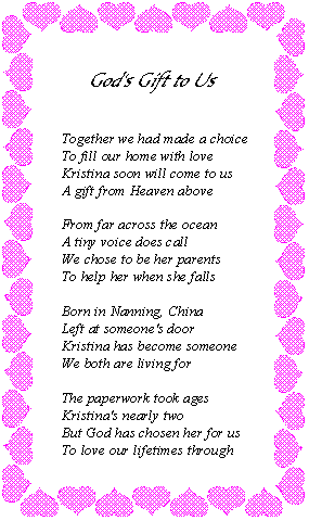 Together we had to make a choice to fill our home with love. Kristina soon will come to us, a gift from Heaven above. From far across the ocean a tiny voice does call. We chose to be her parents to help her when she falls. Born in Nanning, China, left at someone's door. Kristina has become someone we both are living for. The paperwork took ages, Kristina's nearly two. But God has chosen her for us to love our lifetimes through.